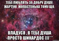 тебе люблять за добру душу. жартую. жопастенька тому що. владуся , в тебе душа -просто шикардос )))***