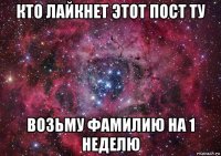 кто лайкнет этот пост ту возьму фамилию на 1 неделю