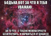 бодька вот за что я тебя уважаю , за то что , с тобою можна просто беса погнать, и наржаться от души )))