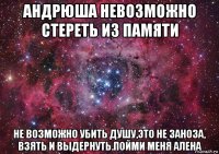 андрюша невозможно стереть из памяти не возможно убить душу,это не заноза, взять и выдернуть.пойми меня алена