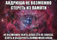 андрюша не возможно стереть из памяти не возможно убить душу,это не заноза, взять и выдернуть.пойми меня алена