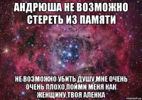 андрюша не возможно стереть из памяти не возможно убить душу,мне очень очень плохо,пойми меня как женщину,твоя аленка