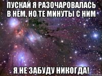 пускай я разочаровалась в нем, но те минуты с ним я не забуду никогда!