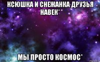 ксюшка и снежанка друзья навек* мы просто космос*