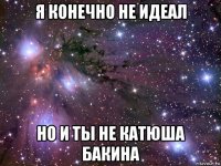 я конечно не идеал но и ты не катюша бакина