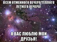 всем отменного вечера!тёплого летнего вечера! я вас люблю мои друзья!