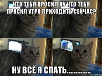 кто тебя просил ну кто тебя просил утро приходить сейчас? ну всё я спать..............