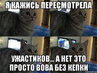 я кажись пересмотрела ужастиков... а нет это просто вова без кепки