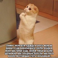  сними с меня всю одежду, и брось меня на диван, а сам, навалившись сверху, войди в меня, как таран! будь зверем, люби до боли! целуй меня, как голодный! переспи , как раб в неволе, мечтающий стать свободным!