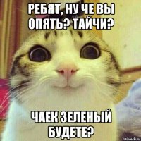 ребят, ну че вы опять? тайчи? чаек зеленый будете?