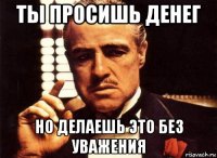 ты просишь денег но делаешь это без уважения