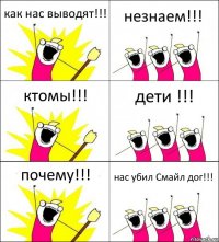 как нас выводят!!! незнаем!!! ктомы!!! дети !!! почему!!! нас убил Смайл дог!!!