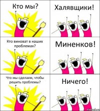 Кто мы? Халявщики! Кто виноват в наших проблемах? Миненков! Что мы сделаем, чтобы решить проблемы? Ничего!