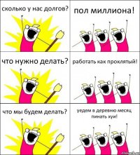 сколько у нас долгов? пол миллиона! что нужно делать? работать как проклятый! что мы будем делать? уедем в деревню месяц пинать хуи!