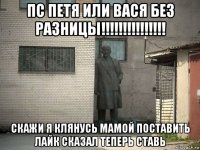 пс петя или вася без разницы!!!!!!!!!!!!!!! скажи я клянусь мамой поставить лайк сказал теперь ставь