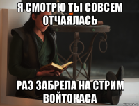 я смотрю ты совсем отчаялась раз забрела на стрим войтокаса