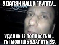 удаляй нашу группу... удаляй её полностью... ты можешь удалить её?