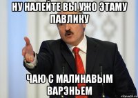 ну налейте вы ужо этаму павлику чаю с малинавым варэньем