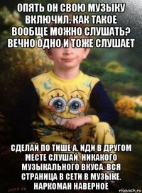 опять он свою музыку включил. как такое вообще можно слушать? вечно одно и тоже слушает сделай по тише а. иди в другом месте слушай. никакого музыкального вкуса. вся страница в сети в музыке. наркоман наверное