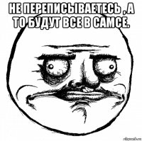 не переписываетесь , а то будут все в самсе. 