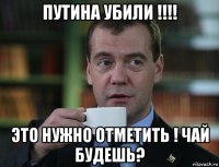 путина убили !!!! это нужно отметить ! чай будешь?