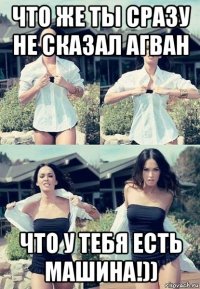 что же ты сразу не сказал агван что у тебя есть машина!))