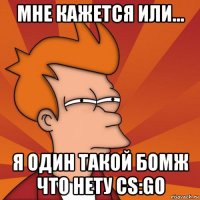 мне кажется или... я один такой бомж что нету cs:go