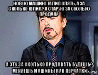 новую машину купил опять, а за сколько купил? а старую за сколько продал? а эту за сколько продавать будешь? меняешь машины как перчатки