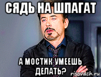 сядь на шпагат а мостик умеешь делать?