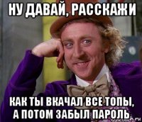 ну давай, расскажи как ты вкачал все топы, а потом забыл пароль