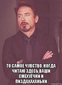  то самое чувство, когда читаю здесь ваши смехуёчки и пиздахаханьки