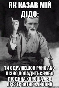 як казав мій дідо: ти одружешся рано або пізно,попадиться або людина хороша або презерватив хуйовий