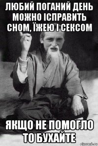 любий поганий день можно ісправить сном, їжею і сексом якщо не помогло то бухайте