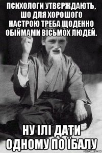 психологи утвєрждають, шо для хорошого настрою треба щоденно обіймами вісьмох людей. ну ілі дати одному по їбалу