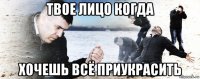 твое лицо когда хочешь всё приукрасить