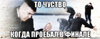 то чуство когда проебал в финале