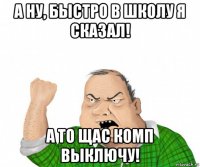 а ну, быстро в школу я сказал! а то щас комп выключу!