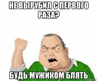 не вырубил с первого раза? будь мужиком блять