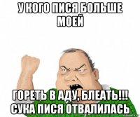 у кого пися больше моей гореть в аду, блеать!!! сука пися отвалилась