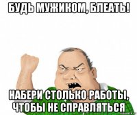 будь мужиком, блеать! набери столько работы, чтобы не справляться