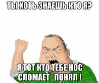 ты хоть знаешь кто я? я тот кто тебе нос сломает , понял !