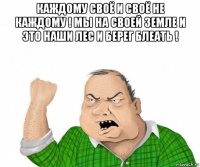 каждому своё и своё не каждому ! мы на своей земле и это наши лес и берег блеать ! 