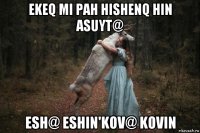 ekeq mi pah hishenq hin asuyt@ esh@ eshin'kov@ kovin