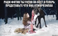 ради фотки ты готов на все ! а теперь представьте что она отморозилаа 