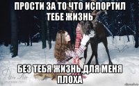 прости за то что испортил тебе жизнь без тебя жизнь,для меня плоха