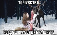 то чувство когда шкура сидит на шкуре