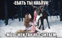 -ебать ты каблук. -мы с ней так не считаем.