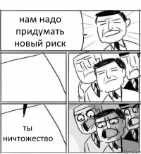 нам надо придумать новый риск  ты ничтожество