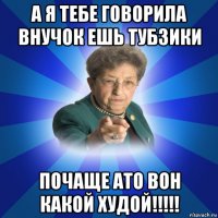 а я тебе говорила внучок ешь тубзики почаще ато вон какой худой!!!!!