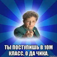  ты поступишь в 10м класс, о да чика.